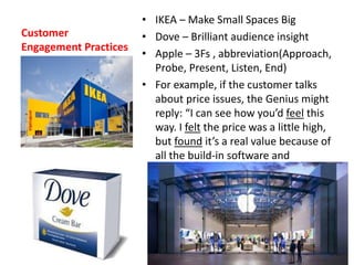 Customer
Engagement Practices
• IKEA – Make Small Spaces Big
• Dove – Brilliant audience insight
• Apple – 3Fs , abbreviation(Approach,
Probe, Present, Listen, End)
• For example, if the customer talks
about price issues, the Genius might
reply: “I can see how you’d feel this
way. I felt the price was a little high,
but found it’s a real value because of
all the build-in software and
capabilities.”
 