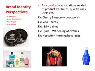 Brand Identity
Perspectives
• As a product – associations related
to product attributes, quality, uses,
users etc.
Ex: Cherry Blossom – boot polish
Ex: Visa – cards
Ex: J&J – babies
Ex: Ujala – Whitening of clothes
Ex: Nescafe – morning beverages
• As a Product
• As an Organization
• As a Person
• As a Symbol
 