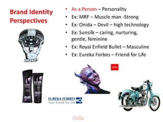 Brand Identity
Perspectives
• As a Person – Personality
• Ex: MRF – Muscle man -Strong
• Ex: Onida – Devil – high technology
• Ex: Sunsilk – caring, nurturing,
gentle, feminine
• Ex: Royal Enfield Bullet – Masculine
• Ex: Eureka Forbes – Friend for Life
 