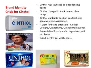 Brand Identity
Crisis for Cinthol
• Cinthol was launched as a deodorizing
agent
• Cinthol changed its track to masculine
image.
• Cinthol wanted to position as a freshness
soap with lime association.
• It went for brand extension - Cinthol
Cologne, Cinthol Lime, Cinthol International.
• Focus shifted from brand to ingredients and
attributes.
• Brand identity got weakened….
 