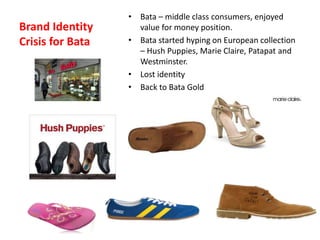 Brand Identity
Crisis for Bata
• Bata – middle class consumers, enjoyed
value for money position.
• Bata started hyping on European collection
– Hush Puppies, Marie Claire, Patapat and
Westminster.
• Lost identity
• Back to Bata Gold
 