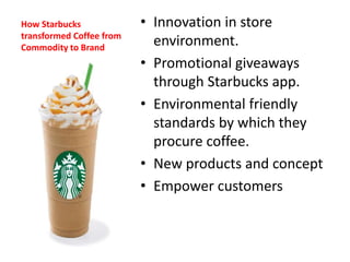 How Starbucks
transformed Coffee from
Commodity to Brand
• Innovation in store
environment.
• Promotional giveaways
through Starbucks app.
• Environmental friendly
standards by which they
procure coffee.
• New products and concept
• Empower customers
 