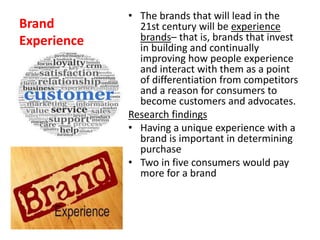Brand
Experience
• The brands that will lead in the
21st century will be experience
brands– that is, brands that invest
in building and continually
improving how people experience
and interact with them as a point
of differentiation from competitors
and a reason for consumers to
become customers and advocates.
Research findings
• Having a unique experience with a
brand is important in determining
purchase
• Two in five consumers would pay
more for a brand
 