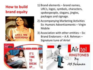 How to build
brand equity
1) Brand elements – brand names,
URL’s, logos, symbols, characters,
spokespeople, slogans, jingles,
packages and signage.
2) Accompanying Marketing Activities
Ex: Humors Advertisements – Virgin
Mobile
3) Association with other entities – Ex:
Brand Endorsers – A.R. Rehman –
Signature tune of Airtel
 