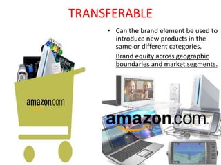 TRANSFERABLE
• Can the brand element be used to
introduce new products in the
same or different categories.
Brand equity across geographic
boundaries and market segments.
 