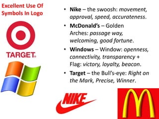 Excellent Use Of
Symbols In Logo
• Nike – the swoosh: movement,
approval, speed, accurateness.
• McDonald’s – Golden
Arches: passage way,
welcoming, good fortune.
• Windows – Window: openness,
connectivity, transparency +
Flag: victory, loyalty, beacon.
• Target – the Bull’s-eye: Right on
the Mark, Precise, Winner.
 