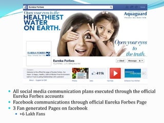  All social media communication plans executed through the official
Eureka Forbes accounts
 Facebook communications through official Eureka Forbes Page
 3 Fan generated Pages on facebook
 +6 Lakh Fans
 