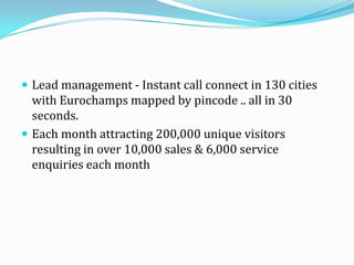  Lead management - Instant call connect in 130 cities
with Eurochamps mapped by pincode .. all in 30
seconds.
 Each month attracting 200,000 unique visitors
resulting in over 10,000 sales & 6,000 service
enquiries each month
 