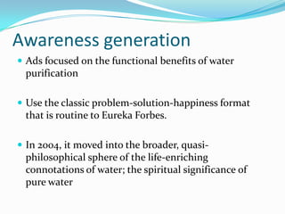 Awareness generation
 Ads focused on the functional benefits of water
purification
 Use the classic problem-solution-happiness format
that is routine to Eureka Forbes.
 In 2004, it moved into the broader, quasi-
philosophical sphere of the life-enriching
connotations of water; the spiritual significance of
pure water
 