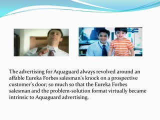 The advertising for Aquaguard always revolved around an
affable Eureka Forbes salesman's knock on a prospective
customer's door; so much so that the Eureka Forbes
salesman and the problem-solution format virtually became
intrinsic to Aquaguard advertising.
 