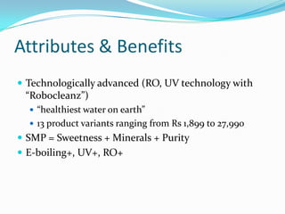 Attributes & Benefits
 Technologically advanced (RO, UV technology with
“Robocleanz”)
 “healthiest water on earth”
 13 product variants ranging from Rs 1,899 to 27,990
 SMP = Sweetness + Minerals + Purity
 E-boiling+, UV+, RO+
 