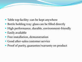  Table top facility: can be kept anywhere
 Bottle holding tray: glass can be filled directly
 High performance, durable, environment-friendly
 Easily available
 Free installation, demonstration
 Good after-sales customer service
 Proof of purity, guarantee/warranty on product
 