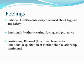 Feelings
 Rational: Health-conscious; concerned about hygiene
and safety
 Emotional: Motherly; caring, loving, and protective
 Positioning: Rational (functional benefits) +
Emotional (exploitation of mother-child relationship
sentiment)
 
