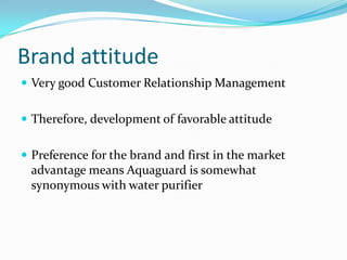 Brand attitude
 Very good Customer Relationship Management
 Therefore, development of favorable attitude
 Preference for the brand and first in the market
advantage means Aquaguard is somewhat
synonymous with water purifier
 