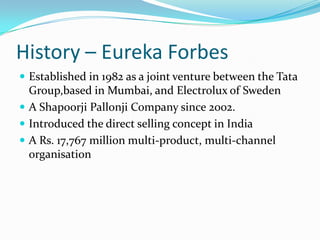History – Eureka Forbes
 Established in 1982 as a joint venture between the Tata
Group,based in Mumbai, and Electrolux of Sweden
 A Shapoorji Pallonji Company since 2002.
 Introduced the direct selling concept in India
 A Rs. 17,767 million multi-product, multi-channel
organisation
 