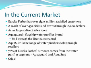 In the Current Market
 Eureka Forbes has over eight million satisfied customers
 A reach of over 450 cities and towns through 18,000 dealers
 Asia’s largest direct sales force
 Aquaguard - flagship water purifier brand
 Sold through the direct sales channel
 AquaSure is the range of water purifiers sold through
retailers
 70% of Eureka Forbes’ turnover comes from the water
purifier segment – Aquaguard and AquaSure
 Sales:
 