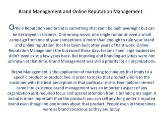Brand Management and Online Reputation Management


Online Reputation and brand is something that can’t be built overnight but can
   be destroyed in seconds. One wrong move, one single rumor or even a small
 campaign from one of your competitors is more than enough to ruin your brand
    and online reputation that has been built after years of hard work. Online
Reputation Management the buzzword these days for small and large businesses
 didn’t even exist a few years back. But branding and branding activities were not
unknown at that time. Brand Management was still a priority for all organizations.

  Brand Management is the application of marketing techniques that imply to a
   specific product or product line in order to make that product visible to the
 customer with the best perception in that particular niche. Even before internet
     came into existence brand management was an important aspect of any
organization as it required focus and special attention from a branding manager. A
brand is more important than the product; you can sell anything under a reputed
brand even though no one knows about that product. People even in those times
                     were as brand conscious as they are today.
 