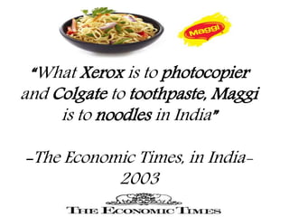 “What Xerox is to photocopier
and Colgate to toothpaste, Maggi
is to noodles in India”
-The Economic Times, in India-
2003
 