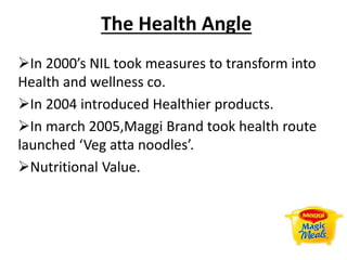 The Health Angle
In 2000’s NIL took measures to transform into
Health and wellness co.
In 2004 introduced Healthier products.
In march 2005,Maggi Brand took health route
launched ‘Veg atta noodles’.
Nutritional Value.
 