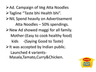 Ad. Campaign of Veg Atta Noodles
Tagline “Taste bhi Health bhi”.
NIL Spend heavily on Advertisement
Atta Noodles – 50% spendings.
New Ad showed maggi for all family.
Mother-(Easy to cook healthy food)
kids -(Saying Good to Taste)
It was accepted by Indian public.
Launched 4 varients-
Masala,Tamato,Curry&Chicken.
 
