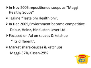 In Nov 2005,repositioned soups as “Maggi
Healthy Soups”
Tagline “Taste bhi Health bhi”.
In Dec 2005,Enviornment became competitive
Dabur, Heinz, Hindustan Lever Ltd.
Focused on Ad on sauces & ketchup
“ Its different”.
Market share-Sauces & ketchups
Maggi-37%,Kissan-29%
 