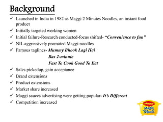 Background
 Launched in India in 1982 as Maggi 2 Minutes Noodles, an instant food
product
 Initially targeted working women
 Initial failure-Research conducted-focus shifted- “Convenience to fun”
 NIL aggressively promoted Maggi noodles
 Famous taglines- Mummy Bhook Lagi Hai
Bas 2-minute
Fast To Cook Good To Eat
 Sales pickedup, gain acceptance
 Brand extensions
 Product extensions
 Market share increased
 Maggi sauces advertising were getting popular- It’s Different
 Competition increased
 