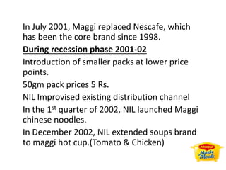 In July 2001, Maggi replaced Nescafe, which
has been the core brand since 1998.
During recession phase 2001-02
Introduction of smaller packs at lower price
points.
50gm pack prices 5 Rs.
NIL Improvised existing distribution channel
In the 1st quarter of 2002, NIL launched Maggi
chinese noodles.
In December 2002, NIL extended soups brand
to maggi hot cup.(Tomato & Chicken)
 