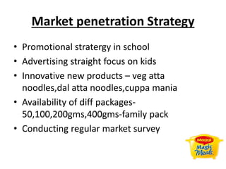 Market penetration Strategy
• Promotional stratergy in school
• Advertising straight focus on kids
• Innovative new products – veg atta
noodles,dal atta noodles,cuppa mania
• Availability of diff packages-
50,100,200gms,400gms-family pack
• Conducting regular market survey
 