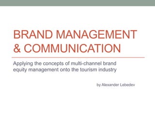 BRAND MANAGEMENT
& COMMUNICATION
Applying the concepts of multi‐channel brand
equity management onto the tourism industry

                                   by Alexander Lebedev
 