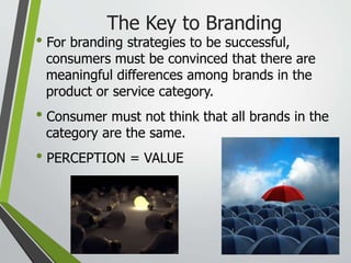 The Key to Branding
• For branding strategies to be successful,
consumers must be convinced that there are
meaningful differences among brands in the
product or service category.
• Consumer must not think that all brands in the
category are the same.
• PERCEPTION = VALUE
 