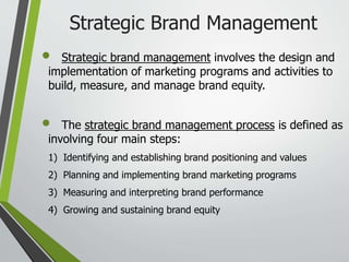 Strategic Brand Management
 Strategic brand management involves the design and
implementation of marketing programs and activities to
build, measure, and manage brand equity.
 The strategic brand management process is defined as
involving four main steps:
1) Identifying and establishing brand positioning and values
2) Planning and implementing brand marketing programs
3) Measuring and interpreting brand performance
4) Growing and sustaining brand equity
 