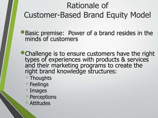 Rationale of
Customer-Based Brand Equity Model
Basic premise: Power of a brand resides in the
minds of customers
Challenge is to ensure customers have the right
types of experiences with products & services
and their marketing programs to create the
right brand knowledge structures:
◦ Thoughts
◦ Feelings
◦ Images
◦ Perceptions
◦ Attitudes
 