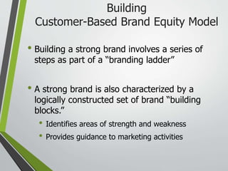 Building
Customer-Based Brand Equity Model
• Building a strong brand involves a series of
steps as part of a “branding ladder”
• A strong brand is also characterized by a
logically constructed set of brand “building
blocks.”
• Identifies areas of strength and weakness
• Provides guidance to marketing activities
 