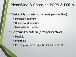 Identifying & Choosing POP’s & POD’s
• Desirability criteria (consumer perspective)
• Personally relevant
• Distinctive & superior
• Believable & credible
• Deliverability criteria (firm perspective)
• Feasible
• Profitable
• Pre-emptive, defensible & difficult to attack
 