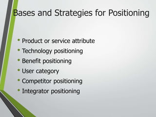 • Product or service attribute
• Technology positioning
• Benefit positioning
• User category
• Competitor positioning
• Integrator positioning
Bases and Strategies for Positioning
 