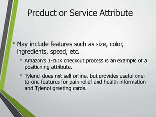 Product or Service Attribute
• May include features such as size, color,
ingredients, speed, etc.
• Amazon’s 1-click checkout process is an example of a
positioning attribute.
• Tylenol does not sell online, but provides useful one-
to-one features for pain relief and health information
and Tylenol greeting cards.
 
