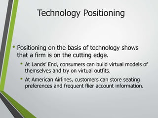 Technology Positioning
• Positioning on the basis of technology shows
that a firm is on the cutting edge.
• At Lands’ End, consumers can build virtual models of
themselves and try on virtual outfits.
• At American Airlines, customers can store seating
preferences and frequent flier account information.
 