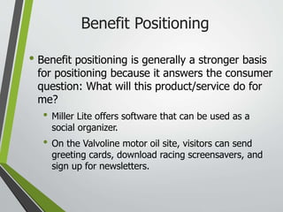 Benefit Positioning
• Benefit positioning is generally a stronger basis
for positioning because it answers the consumer
question: What will this product/service do for
me?
• Miller Lite offers software that can be used as a
social organizer.
• On the Valvoline motor oil site, visitors can send
greeting cards, download racing screensavers, and
sign up for newsletters.
 