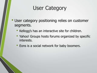 User Category
• User category positioning relies on customer
segments.
• Kellogg’s has an interactive site for children.
• Yahoo! Groups hosts forums organized by specific
interests.
• Eons is a social network for baby boomers.
 
