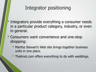 Integrator positioning
• Integrators provide everything a consumer needs
in a particular product category, industry, or even
in general.
• Consumers want convenience and one-stop
shopping:
• Martha Stewart’s Web site brings together business
units in one place.
• TheKnot.com offers everything to do with weddings.
 