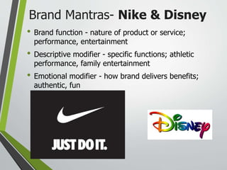 Brand Mantras- Nike & Disney
• Brand function - nature of product or service;
performance, entertainment
• Descriptive modifier - specific functions; athletic
performance, family entertainment
• Emotional modifier - how brand delivers benefits;
authentic, fun
 