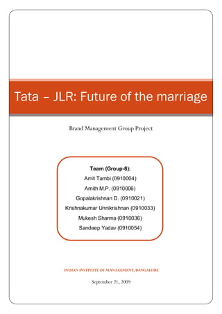 Tata – JLR: Future of the marriage

          Brand Management Group Project




                   Team (Group-8):
                Amit Tambi (0910004)
                Amith M.P. (0910006)
             Gopalakrishnan D. (0910021)
        Krishnakumar Unnikrishnan (0910033)
              Mukesh Sharma (0910036)
              Sandeep Yadav (0910054)




        INDIAN INSTITUTE OF MANAGEMENT, BANGALORE

                    September 21, 2009
 