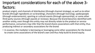 product origin), and channels of distribution (through channel strategy), as well as to other
brands (through ingredients or co-branding), characters (through licensing), spokespeople
(through endorsements), sporting or cultural events (through sponsorship), or some other
third-party sources (through awards or reviews). Because the brand becomes identified with
another entity, even though this entity may not directly relate to the product or service
performance, consumers may infer that the brand shares associations with that entity, thus
producing indirect or secondary associations for the brand
• In essence, the marketer is borrowing or leveraging some other associations for the brand
to create some associations of the brand’s own and thus help build its brand equity.
Important considerations for each of the above 3-
factors:
 