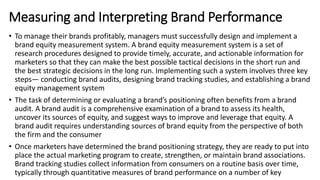 • To manage their brands profitably, managers must successfully design and implement a
brand equity measurement system. A brand equity measurement system is a set of
research procedures designed to provide timely, accurate, and actionable information for
marketers so that they can make the best possible tactical decisions in the short run and
the best strategic decisions in the long run. Implementing such a system involves three key
steps— conducting brand audits, designing brand tracking studies, and establishing a brand
equity management system
• The task of determining or evaluating a brand’s positioning often benefits from a brand
audit. A brand audit is a comprehensive examination of a brand to assess its health,
uncover its sources of equity, and suggest ways to improve and leverage that equity. A
brand audit requires understanding sources of brand equity from the perspective of both
the firm and the consumer
• Once marketers have determined the brand positioning strategy, they are ready to put into
place the actual marketing program to create, strengthen, or maintain brand associations.
Brand tracking studies collect information from consumers on a routine basis over time,
typically through quantitative measures of brand performance on a number of key
Measuring and Interpreting Brand Performance
 