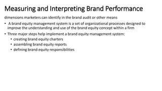 dimensions marketers can identify in the brand audit or other means
• A brand equity management system is a set of organizational processes designed to
improve the understanding and use of the brand equity concept within a firm
• Three major steps help implement a brand equity management system:
• creating brand equity charters
• assembling brand equity reports
• defining brand equity responsibilities
Measuring and Interpreting Brand Performance
 