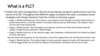 What is a PLC?
• Product life cycle management is the act of overseeing a product's performance over the
course of its life. Throughout the different stages of product life cycle, a company enacts
strategies and changes based on how the market is receiving a good
• Stage 1. Market development: This is when a new product is first brought to market, before there is a
proved demand for it, and often before it has been fully proved out technically in all respects. Sales
are low and creep along slowly
• Stage 2. Market growth: Demand begins to accelerate, and the size of the total market expands
rapidly. It might also be called the “Takeoff Stage.”
• Stage 3. Market maturity: In the maturity stage, sales slowdown, indicating that the market has begun
to reach saturation.
Demand levels off and grows, for the most part, only at the replacement and new family-formation rate
• Stage 4. Market decline: The product begins to lose consumer appeal and sales drift downward, such
as when buggy whips lost out with the advent of automobiles and when silk lost out to nylon
 