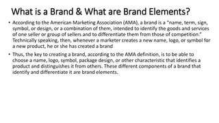 What is a Brand & What are Brand Elements?
• According to the American Marketing Association (AMA), a brand is a “name, term, sign,
symbol, or design, or a combination of them, intended to identify the goods and services
of one seller or group of sellers and to differentiate them from those of competition.”
Technically speaking, then, whenever a marketer creates a new name, logo, or symbol for
a new product, he or she has created a brand
• Thus, the key to creating a brand, according to the AMA definition, is to be able to
choose a name, logo, symbol, package design, or other characteristic that identifies a
product and distinguishes it from others. These different components of a brand that
identify and differentiate it are brand elements.
 