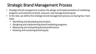 Strategic Brand Management Process
• Strategic brand management involves the design and implementation of marketing
programs and activities to build, measure, and manage brand equity.
• In this text, we define the strategic brand management process as having four main
steps
• Identifying and developing brand plans
• Designing and implementing brand marketing programs
• Measuring and interpreting brand performance
• Growing and sustaining brand equity
 