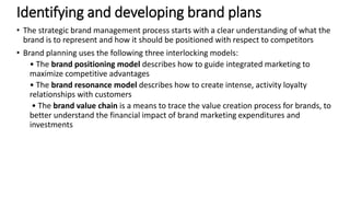 • The strategic brand management process starts with a clear understanding of what the
brand is to represent and how it should be positioned with respect to competitors
• Brand planning uses the following three interlocking models:
• The brand positioning model describes how to guide integrated marketing to
maximize competitive advantages
• The brand resonance model describes how to create intense, activity loyalty
relationships with customers
• The brand value chain is a means to trace the value creation process for brands, to
better understand the financial impact of brand marketing expenditures and
investments
Identifying and developing brand plans
 