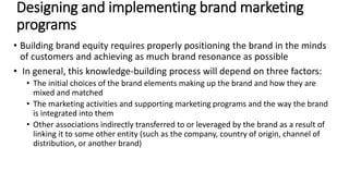 • Building brand equity requires properly positioning the brand in the minds
of customers and achieving as much brand resonance as possible
• In general, this knowledge-building process will depend on three factors:
• The initial choices of the brand elements making up the brand and how they are
mixed and matched
• The marketing activities and supporting marketing programs and the way the brand
is integrated into them
• Other associations indirectly transferred to or leveraged by the brand as a result of
linking it to some other entity (such as the company, country of origin, channel of
distribution, or another brand)
Designing and implementing brand marketing
programs
 
